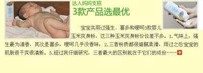 达人妈妈支招 3款产品选最优 -强生口碑一向不错，给宝宝用得产品，一定要十分注意。质量不好的还不如不用呢。之前用的那个爽身粉不是玉米成份的，后来听说含有滑石粉，于是就给宝宝换了喜多天然玉米婴儿爽身粉，也用过嗳呵婴儿天然玉米爽身粉。现在强生也出了玉米成份的爽身粉。这三个牌子的都是玉米成份爽身粉在价位上彼此都差不多。1.在气味上，三者只用强生的最为清香，其次到喜多，嗳呵的几乎没有香味，我本人觉得宝宝用的东西应该越接近天然的越健康，在这点上本人比较喜欢嗳呵。2.三者均为爽身粉，粉质上都很细腻，柔滑，用过之后宝宝